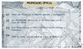PROPIEDADES ÓPTICAS
PuEdE sER PRoducido En PanElEs gRandEs y homogén Eos
01
Sus PRoPiEdadEs óPticas no sE vEn afEctadas con El
Paso dEl tiEmPo
Está PRoducido con su PERfici Es PERf Ectam Ent EPlanas y
PaRalElas
PaRa El vidRio flotado tiEnE un indicE dE REfRacción
02
03
04
 
