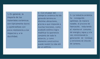 1.-En general, la
mayoría de los
materiales cerámicos
son típicamente duros
y quebradizos con
poca resistencia a los
impactos y a la
ductilidad.
2.- Con el pasar del
tiempo la cerámica ha ido
ganando terreno en
distintas ubicaciones,
gracias a que responde a
muchas funciones, como
acabado estético logra
modificar la apariencia
completa de toda la
estancia, y como
elemento constructivo
puede resistir la vida útil
de un edificio.
3.- La industria cerámica
ha conseguido
optimizar, de manera
notable, el proceso de
fabricación, reduciendo
al máximo el consumo
de energía y agua y, a la
vez, minimizando la
generación de residuos
y emisiones de dióxido
de carbono.
 