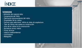 ÍNDICE
VIDRIOS
- Definición del material vidrio
- Componentes del Vidrio
- Fabricación (procesamiento) del vidrio
- Propiedades de los vidrios
- Factores para seleccionar vidrios en obras de arquitectura
- Tipos de vidrios mas usados en construcción
- Usos de los vidrios en la construcción
- Normativas de los vidrios
- Fichas técnicas
- Impacto medioambiental
- Conclusiones
- Bibliografía
 