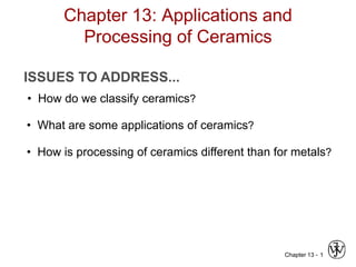 Chapter 13: Applications and 
Chapter 13 - 1 
Processing of Ceramics 
ISSUES TO ADDRESS... 
• How do we classify ceramics? 
• What are some applications of ceramics? 
• How is processing of ceramics different than for metals? 
 
