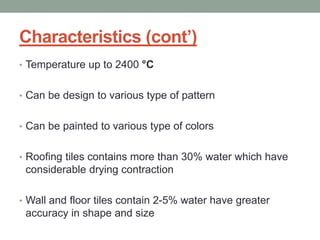Characteristics (cont’)
• Temperature up to 2400 °C
• Can be design to various type of pattern
• Can be painted to various type of colors
• Roofing tiles contains more than 30% water which have
considerable drying contraction
• Wall and floor tiles contain 2-5% water have greater
accuracy in shape and size
 