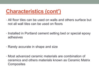 Characteristics (cont’)
• All floor tiles can be used on walls and others surface but
not all wall tiles can be used on floors
• Installed in Portland cement setting bed or special epoxy
adhesives
• Rarely accurate in shape and size
• Most advanced ceramic materials are combination of
ceramics and others materials known as Ceramic Matrix
Composites
 