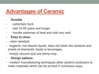 Advantages of Ceramic
• Durable
• -extremely hard.
• -last 10-20 years and longer.
• -handle extremes of heat and cold very well.
• Easy to clean
• -stain resistant.
• -hygienic, not absorb liquids, does not retain the residues and
smells of chemicals, foods or beverages.
• -simply vacuum and use damp mop.
• Design options
• -modern manufacturing techniques allow ceramic producers to
make materials which can be printed in numerous ways.
 