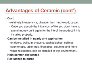 Advantages of Ceramic (cont’)
• Cost
-relatively inexpensive, cheaper than hard wood, carpet.
- Once you absorb the initial cost of tile you don’t have to
spend money on it again for the life of the product if it is
installed properly.
• Can be installed in nearly any application
-on floors, walls, in showers, backsplashes, ceilings
-countertops, table tops, fireplaces, columns and more
-water resistance, can be installed in wet environment.
• High scratch resistance
• Resistance to burns
 