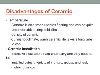 Disadvantages of Ceramic
• Temperature
-Ceramic is cold when used as flooring and can be quite
uncomfortable during cold climate.
-density of ceramic.
-during hot climate, warm ceramic tile takes a long time
to cool.
• Ceramic installation
-intensive installation, hard and heavy and they need to
be
installed using a variety of mortars, grouts, and tools.
-higher labor cost.
 