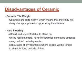 Disadvantages of Ceramic
• Ceramic Tile Weight
-Ceramics are quite heavy, which means that they may not
always be appropriate for upper story installations.
• Hard Flooring
-difficult and uncomfortable to stand on.
-Unlike resilient floors, hard tile ceramics cannot be softened
using padded underlayments.
-not suitable at environments where people will be forced
to stand for long periods of time.
 