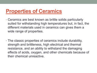 Properties of Ceramics
• Ceramics are best known as brittle solids particularly
suited for withstanding high temperatures but, in fact, the
different materials used in ceramics can gives them a
wide range of properties.
• The classic properties of ceramics include durability,
strength and brittleness, high electrical and thermal
resistance, and an ability to withstand the damaging
effects of acids, oxygen, and other chemicals because of
their chemical unreactive.
 