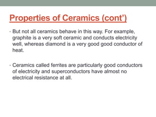 Properties of Ceramics (cont’)
• But not all ceramics behave in this way. For example,
graphite is a very soft ceramic and conducts electricity
well, whereas diamond is a very good good conductor of
heat.
• Ceramics called ferrites are particularly good conductors
of electricity and superconductors have almost no
electrical resistance at all.
 