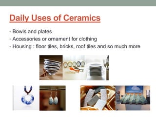 Daily Uses of Ceramics
• Bowls and plates
• Accessories or ornament for clothing
• Housing : floor tiles, bricks, roof tiles and so much more
 