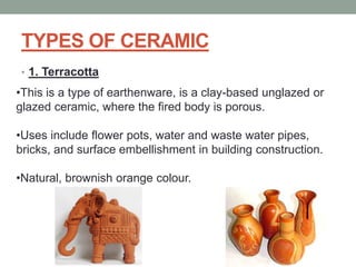 TYPES OF CERAMIC
• 1. Terracotta
•This is a type of earthenware, is a clay-based unglazed or
glazed ceramic, where the fired body is porous.
•Uses include flower pots, water and waste water pipes,
bricks, and surface embellishment in building construction.
•Natural, brownish orange colour.
 