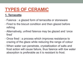 TYPES OF CERAMIC
• Faience : a glazed form of terracotta or stoneware
• Fired to the biscuit condition and then glazed before
refiring
• Alternatively, unfired faience may be glazed and ‘once
fired’
• Once fired : a process which improves resistance to
crazing of the glaze while reducing the range of colour
• When water can penetrate, crystallization of salts and
frost action will cause failure, thus faience with low water
absorption is preferable as it is resistant to frost.
1. Terracotta
 