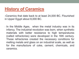 History of Ceramics
-Ceramics that date back to at least 24,000 BC. Flourished
in Upper Egypt about 8,000 BC.
- In the Middle Ages, when the metal industry was in its
infancy. The industrial revolution was born, when synthetic
materials with better resistance to high temperatures
(called refractories) were developed in the 16th century.
These refractories created the necessary conditions for
melting metals and glass on an industrial scale, as well as
for the manufacture of coke, cement, chemicals, and
ceramics.
 
