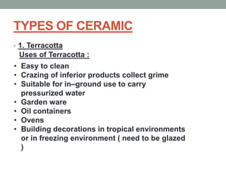 TYPES OF CERAMIC
• 1. Terracotta
Uses of Terracotta :
• Easy to clean
• Crazing of inferior products collect grime
• Suitable for in–ground use to carry
pressurized water
• Garden ware
• Oil containers
• Ovens
• Building decorations in tropical environments
or in freezing environment ( need to be glazed
)
 