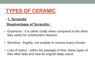 TYPES OF CERAMIC
• 1. Terracotta
Disadvantages of Terracotta :
• Expensive : it is rather costly when compared to the other
tiles useful for construction reasons.
• Sensitive : fragility, not suitable to receive heavy knocks
• Loss of colour : within the passage of time, these types of
tiles often fade and lose its original deep colour
 