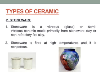 TYPES OF CERAMIC
2. STONEWARE
1. Stoneware is a vitreous (glass) or semi-
vitreous ceramic made primarily from stoneware clay or
non-refractory fire clay.
2. Stoneware is fired at high temperatures and it is
nonporous.
 