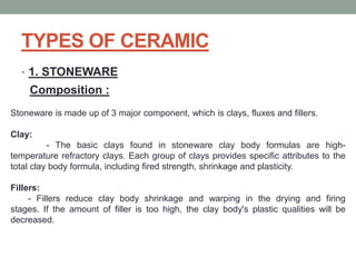 TYPES OF CERAMIC
• 1. STONEWARE
Composition :
Stoneware is made up of 3 major component, which is clays, fluxes and fillers.
Clay:
- The basic clays found in stoneware clay body formulas are high-
temperature refractory clays. Each group of clays provides specific attributes to the
total clay body formula, including fired strength, shrinkage and plasticity.
Fillers:
- Fillers reduce clay body shrinkage and warping in the drying and firing
stages. If the amount of filler is too high, the clay body's plastic qualities will be
decreased.
 