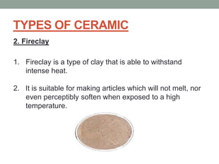 TYPES OF CERAMIC
2. Fireclay
1. Fireclay is a type of clay that is able to withstand
intense heat.
2. It is suitable for making articles which will not melt, nor
even perceptibly soften when exposed to a high
temperature.
 