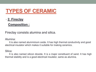 TYPES OF CERAMIC
• 2. Fireclay
Composition :
Fireclay consists alumina and silica.
Alumina:
It is also named alumminium oxide. It has high thermal conductivity and good
electrical insulator which makes it suitable for making ceramics.
Silica:
It is also named silicon dioxide. It is a major constituent of sand. It has high
thermal stability and is a good electrical insulator, same as alumina.
 