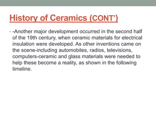History of Ceramics (CONT’)
• -Another major development occurred in the second half
of the 19th century, when ceramic materials for electrical
insulation were developed. As other inventions came on
the scene-including automobiles, radios, televisions,
computers-ceramic and glass materials were needed to
help these become a reality, as shown in the following
timeline.
 