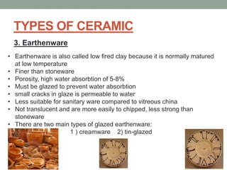 TYPES OF CERAMIC
3. Earthenware
• Earthenware is also called low fired clay because it is normally matured
at low temperature
• Finer than stoneware
• Porosity, high water absorbtion of 5-8%
• Must be glazed to prevent water absorbtion
• small cracks in glaze is permeable to water
• Less suitable for sanitary ware compared to vitreous china
• Not translucent and are more easily to chipped, less strong than
stoneware
• There are two main types of glazed earthenware:
1 ) creamware 2) tin-glazed
 