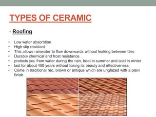 TYPES OF CERAMIC
• Roofing
• Low water absorbtion
• High slip resistant
• This allows rainwater to flow downwards without leaking between tiles
• Durable chemical and frost resistance
• protects you from water during the rain, heat in summer and cold in winter
• last for about 400 years without losing its beauty and effectiveness
• Come in traditional red, brown or antique which are unglazed with a plain
finish
 
