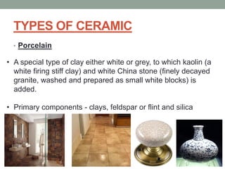 TYPES OF CERAMIC
• Porcelain
• A special type of clay either white or grey, to which kaolin (a
white firing stiff clay) and white China stone (finely decayed
granite, washed and prepared as small white blocks) is
added.
• Primary components - clays, feldspar or flint and silica
 