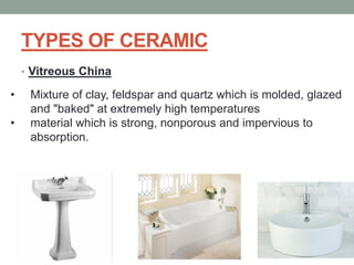 TYPES OF CERAMIC
• Vitreous China
• Mixture of clay, feldspar and quartz which is molded, glazed
and "baked" at extremely high temperatures
• material which is strong, nonporous and impervious to
absorption.
 