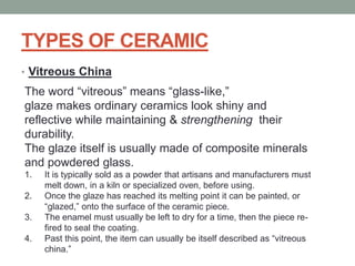 TYPES OF CERAMIC
• Vitreous China
The word “vitreous” means “glass-like,”
glaze makes ordinary ceramics look shiny and
reflective while maintaining & strengthening their
durability.
The glaze itself is usually made of composite minerals
and powdered glass.
1. It is typically sold as a powder that artisans and manufacturers must
melt down, in a kiln or specialized oven, before using.
2. Once the glaze has reached its melting point it can be painted, or
“glazed,” onto the surface of the ceramic piece.
3. The enamel must usually be left to dry for a time, then the piece re-
fired to seal the coating.
4. Past this point, the item can usually be itself described as “vitreous
china.”
 