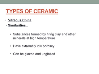 TYPES OF CERAMIC
• Similarities :
• Vitreous China
• Substances formed by firing clay and other
minerals at high temperature
• Have extremely low porosity
• Can be glazed and unglazed
 