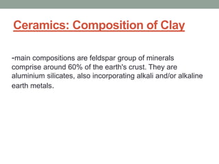 Ceramics: Composition of Clay
-main compositions are feldspar group of minerals
comprise around 60% of the earth's crust. They are
aluminium silicates, also incorporating alkali and/or alkaline
earth metals.
 
