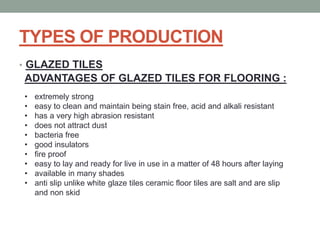 TYPES OF PRODUCTION
• GLAZED TILES
ADVANTAGES OF GLAZED TILES FOR FLOORING :
• extremely strong
• easy to clean and maintain being stain free, acid and alkali resistant
• has a very high abrasion resistant
• does not attract dust
• bacteria free
• good insulators
• fire proof
• easy to lay and ready for live in use in a matter of 48 hours after laying
• available in many shades
• anti slip unlike white glaze tiles ceramic floor tiles are salt and are slip
and non skid
 