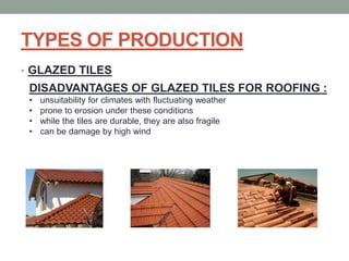 TYPES OF PRODUCTION
• GLAZED TILES
DISADVANTAGES OF GLAZED TILES FOR ROOFING :
• unsuitability for climates with fluctuating weather
• prone to erosion under these conditions
• while the tiles are durable, they are also fragile
• can be damage by high wind
 
