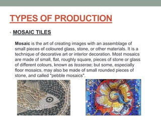 TYPES OF PRODUCTION
• MOSAIC TILES
Mosaic is the art of creating images with an assemblage of
small pieces of coloured glass, stone, or other materials. It is a
technique of decorative art or interior decoration. Most mosaics
are made of small, flat, roughly square, pieces of stone or glass
of different colours, known as tesserae; but some, especially
floor mosaics, may also be made of small rounded pieces of
stone, and called "pebble mosaics".
 