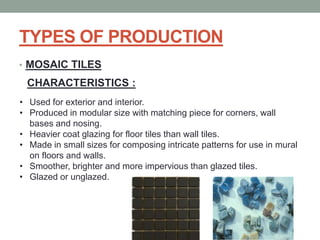 TYPES OF PRODUCTION
• MOSAIC TILES
CHARACTERISTICS :
• Used for exterior and interior.
• Produced in modular size with matching piece for corners, wall
bases and nosing.
• Heavier coat glazing for floor tiles than wall tiles.
• Made in small sizes for composing intricate patterns for use in mural
on floors and walls.
• Smoother, brighter and more impervious than glazed tiles.
• Glazed or unglazed.
 