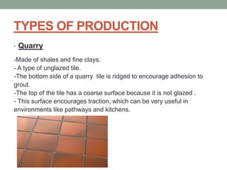 TYPES OF PRODUCTION
• Quarry
-Made of shales and fine clays.
- A type of unglazed tile.
-The bottom side of a quarry tile is ridged to encourage adhesion to
grout.
-The top of the tile has a coarse surface because it is not glazed .
- This surface encourages traction, which can be very useful in
environments like pathways and kitchens.
 