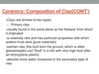 Ceramics: Composition of Clay(CONT’)
-Clays are divided to two types:
1) Primary clay:
-usually found in the same place as the feldspar from which
it originated
-is relatively rare and has particular properties with which
potters must work.(pure materials)
-earthen clay (the kind from the ground, which is often
glazed/sealed and "fired" in a kiln with very high heat after
air-drying)(less plastic)
-absorbs more water compared to the secondary type of
clay.
 