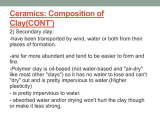 Ceramics: Composition of
Clay(CONT’)
2) Secondary clay:
-have been transported by wind, water or both from their
places of formation.
-are far more abundant and tend to be easier to form and
fire.
-Polymer clay is oil-based (not water-based and "air-dry"
like most other "clays") so it has no water to lose and can't
"dry" out and is pretty impervious to water.(Higher
plasticity)
- is pretty impervious to water.
- absorbed water and/or drying won't hurt the clay though
or make it less strong.
 