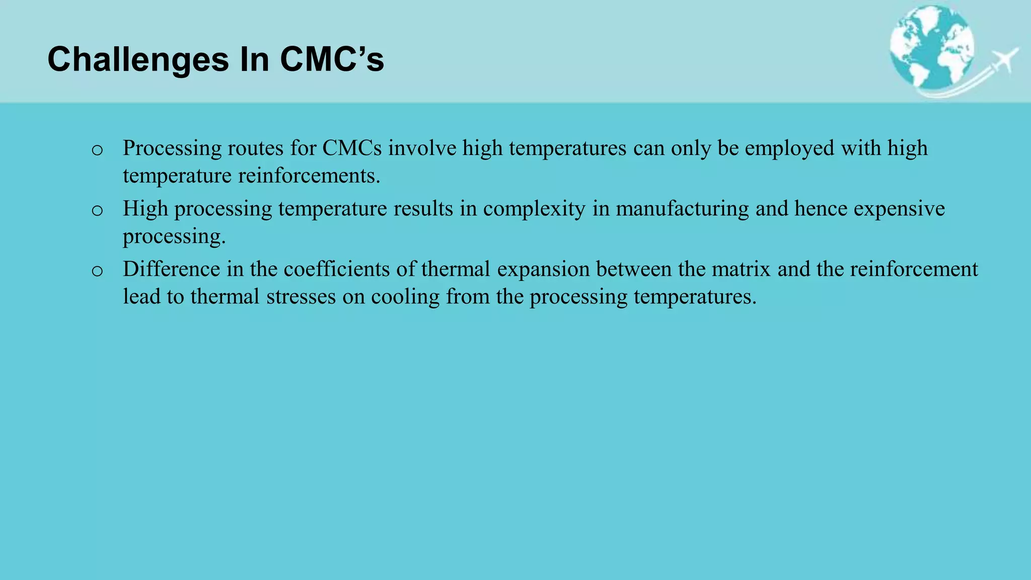 Challenges In CMC’s
o Processing routes for CMCs involve high temperatures can only be employed with high
temperature reinforcements.
o High processing temperature results in complexity in manufacturing and hence expensive
processing.
o Difference in the coefficients of thermal expansion between the matrix and the reinforcement
lead to thermal stresses on cooling from the processing temperatures.
 