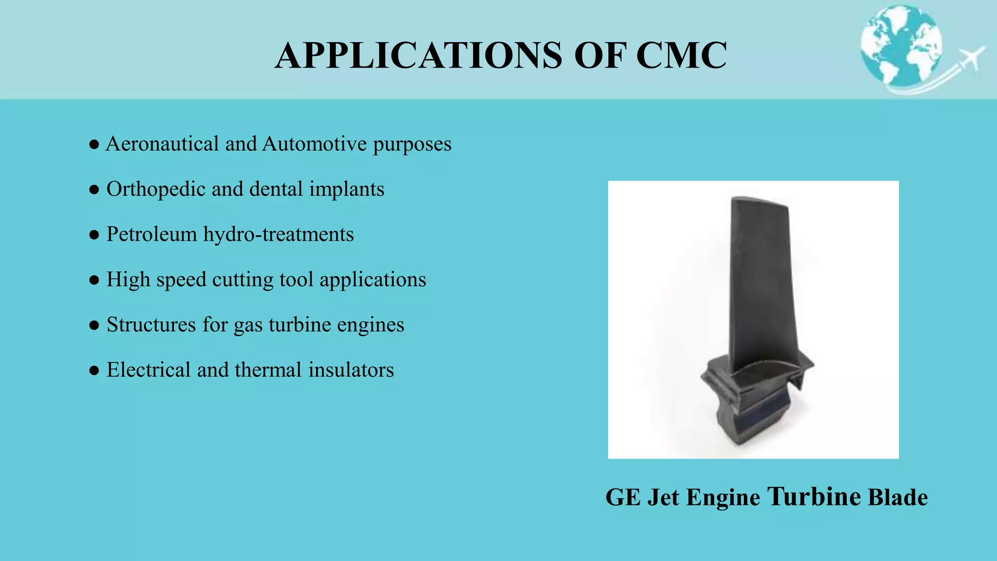 ● Aeronautical and Automotive purposes
● Orthopedic and dental implants
● Petroleum hydro-treatments
● High speed cutting tool applications
● Structures for gas turbine engines
● Electrical and thermal insulators
APPLICATIONS OF CMC
GE Jet Engine Turbine Blade
 