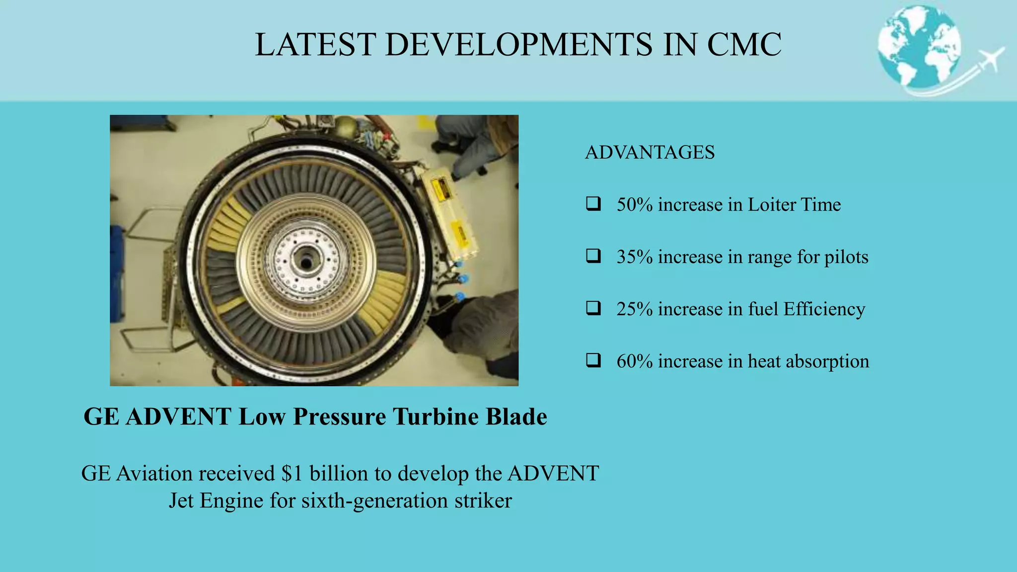 LATEST DEVELOPMENTS IN CMC
ADVANTAGES
 50% increase in Loiter Time
 35% increase in range for pilots
 25% increase in fuel Efficiency
 60% increase in heat absorption
GE ADVENT Low Pressure Turbine Blade
GE Aviation received $1 billion to develop the ADVENT
Jet Engine for sixth-generation striker
 
