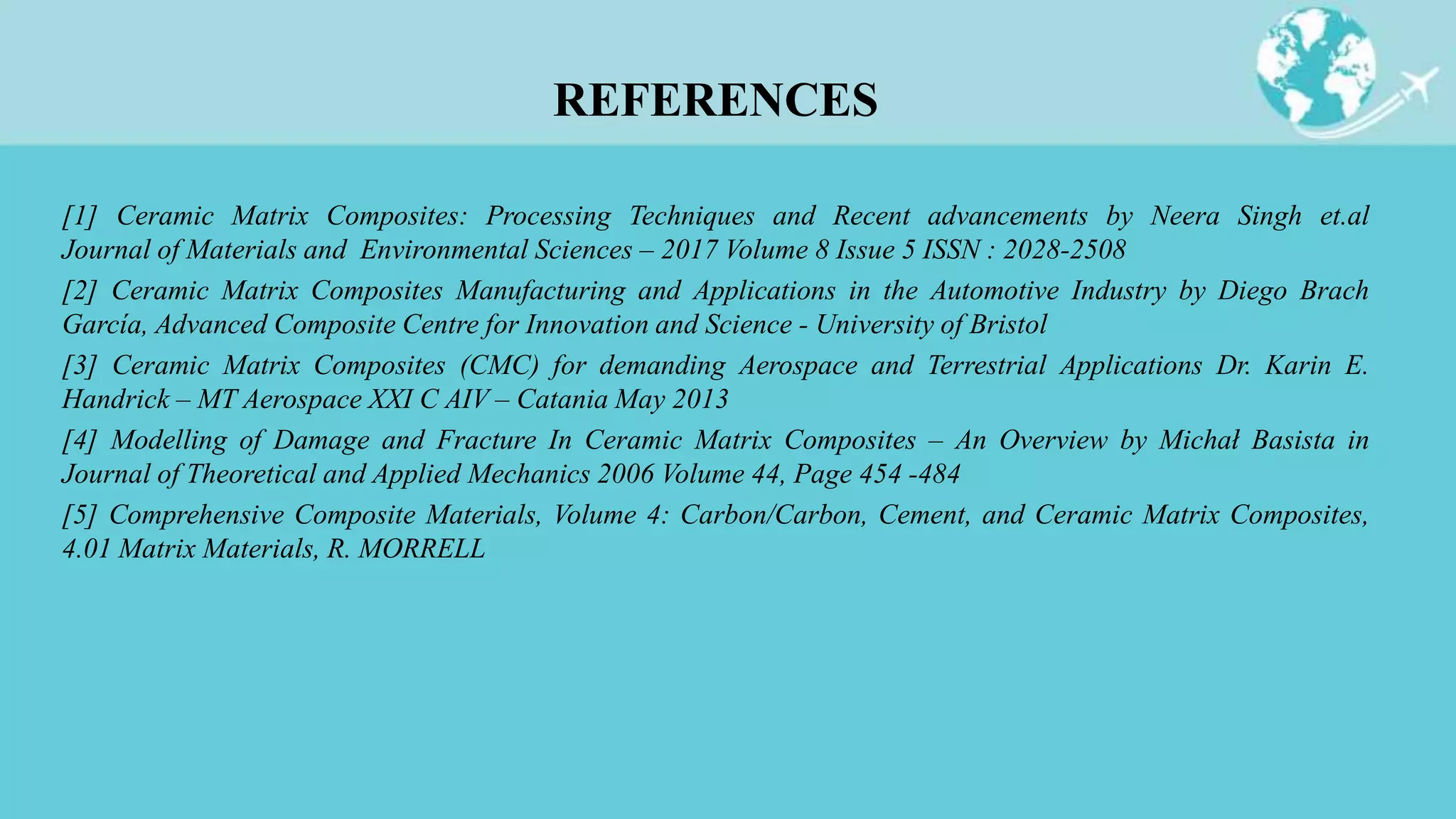 [1] Ceramic Matrix Composites: Processing Techniques and Recent advancements by Neera Singh et.al
Journal of Materials and Environmental Sciences – 2017 Volume 8 Issue 5 ISSN : 2028-2508
[2] Ceramic Matrix Composites Manufacturing and Applications in the Automotive Industry by Diego Brach
García, Advanced Composite Centre for Innovation and Science - University of Bristol
[3] Ceramic Matrix Composites (CMC) for demanding Aerospace and Terrestrial Applications Dr. Karin E.
Handrick – MT Aerospace XXI C AIV – Catania May 2013
[4] Modelling of Damage and Fracture In Ceramic Matrix Composites – An Overview by Michał Basista in
Journal of Theoretical and Applied Mechanics 2006 Volume 44, Page 454 -484
[5] Comprehensive Composite Materials, Volume 4: Carbon/Carbon, Cement, and Ceramic Matrix Composites,
4.01 Matrix Materials, R. MORRELL
REFERENCES
 