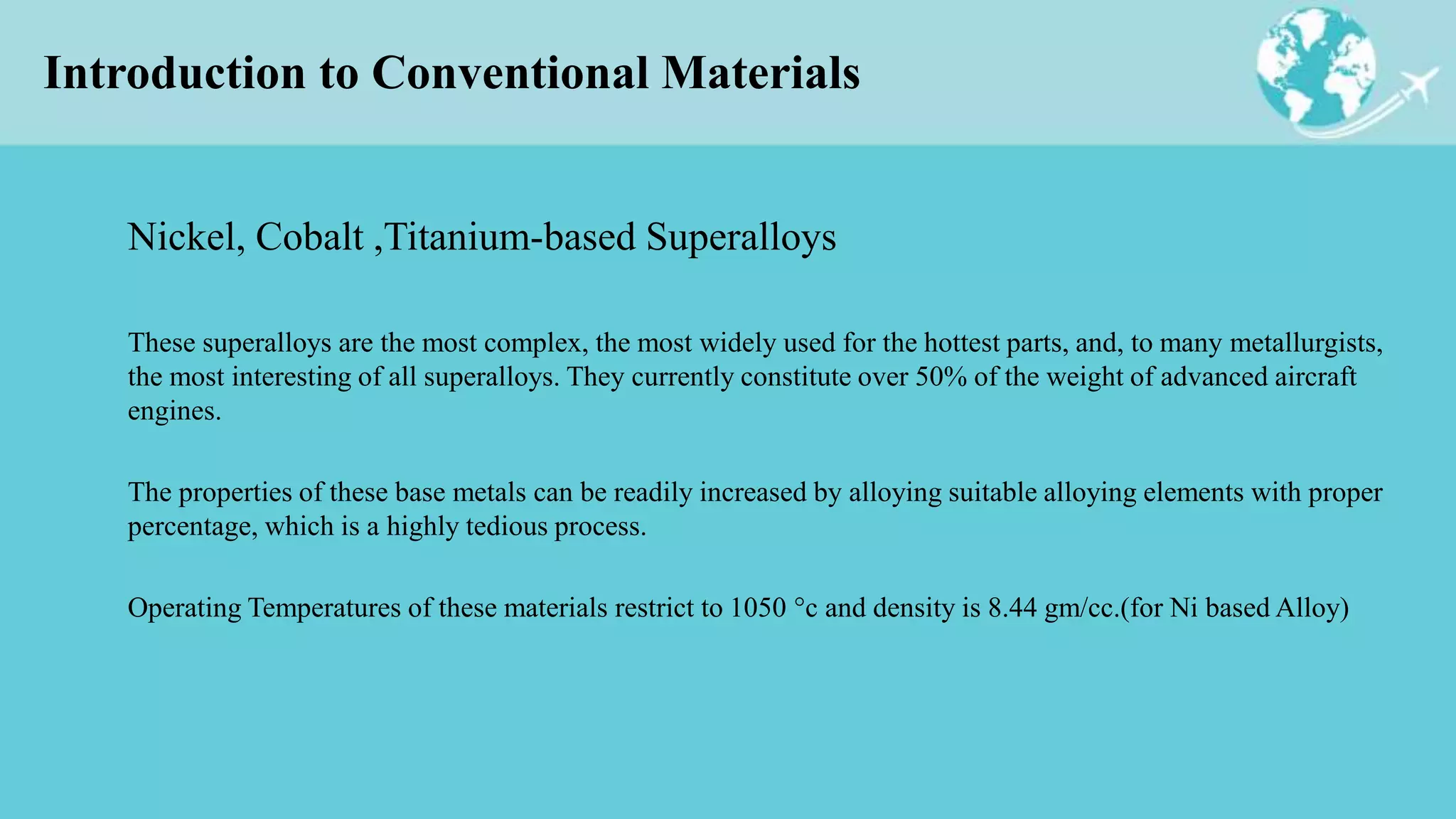 Introduction to Conventional Materials
Nickel, Cobalt ,Titanium-based Superalloys
These superalloys are the most complex, the most widely used for the hottest parts, and, to many metallurgists,
the most interesting of all superalloys. They currently constitute over 50% of the weight of advanced aircraft
engines.
The properties of these base metals can be readily increased by alloying suitable alloying elements with proper
percentage, which is a highly tedious process.
Operating Temperatures of these materials restrict to 1050 °c and density is 8.44 gm/cc.(for Ni based Alloy)
 