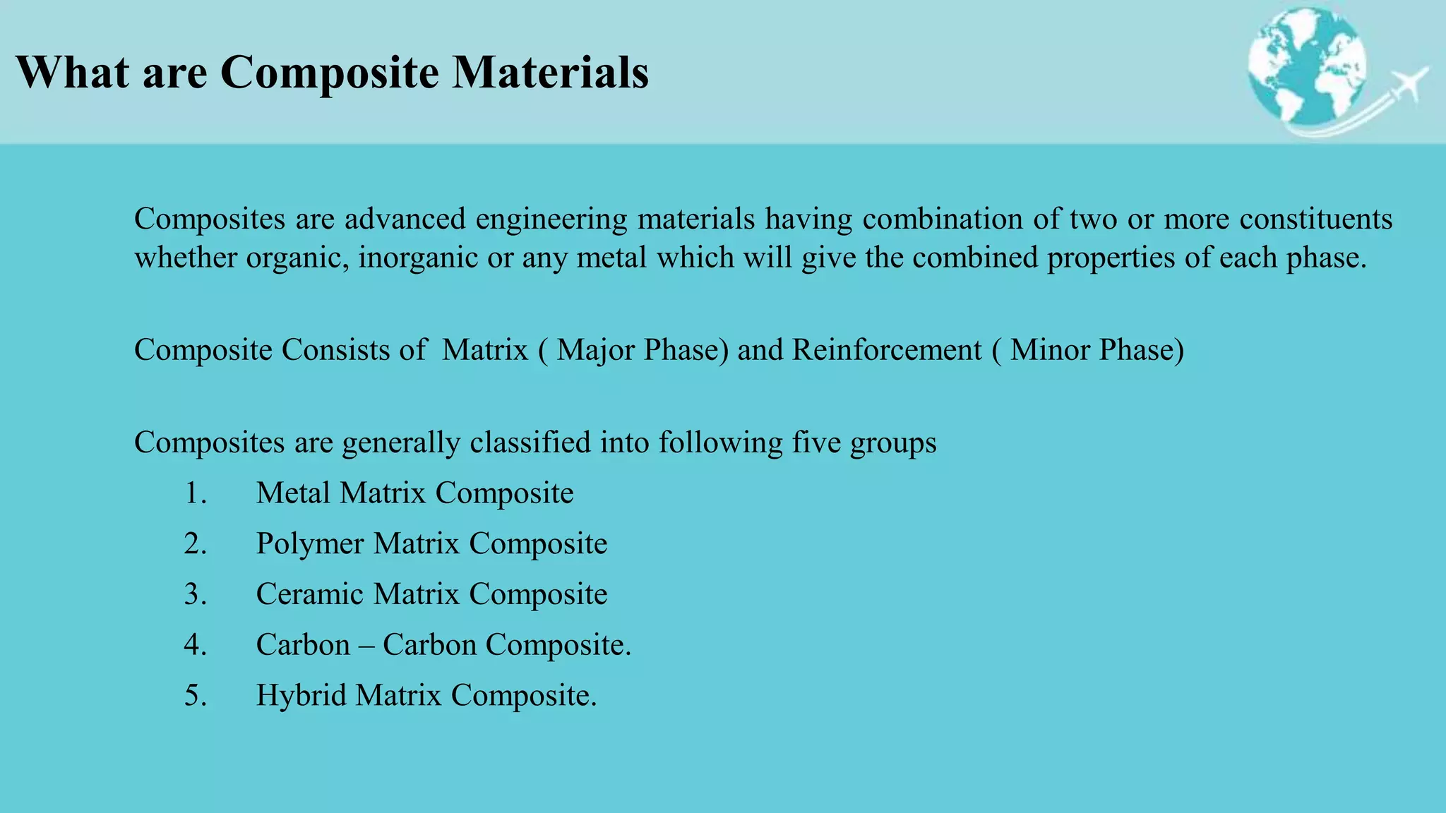 What are Composite Materials
Composites are advanced engineering materials having combination of two or more constituents
whether organic, inorganic or any metal which will give the combined properties of each phase.
Composite Consists of Matrix ( Major Phase) and Reinforcement ( Minor Phase)
Composites are generally classified into following five groups
1. Metal Matrix Composite
2. Polymer Matrix Composite
3. Ceramic Matrix Composite
4. Carbon – Carbon Composite.
5. Hybrid Matrix Composite.
 