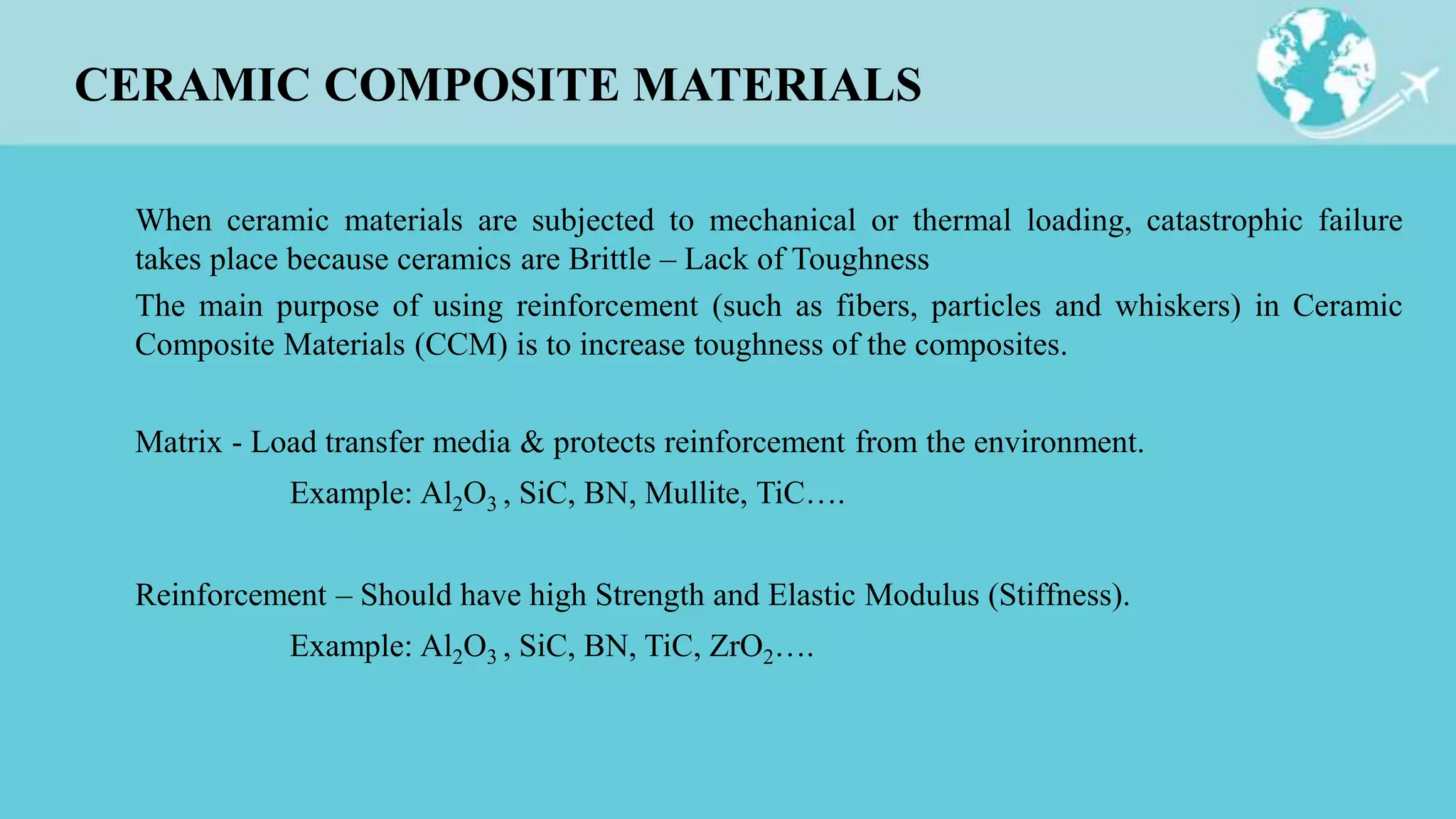 CERAMIC COMPOSITE MATERIALS
When ceramic materials are subjected to mechanical or thermal loading, catastrophic failure
takes place because ceramics are Brittle – Lack of Toughness
The main purpose of using reinforcement (such as fibers, particles and whiskers) in Ceramic
Composite Materials (CCM) is to increase toughness of the composites.
Matrix - Load transfer media & protects reinforcement from the environment.
Example: Al2O3 , SiC, BN, Mullite, TiC….
Reinforcement – Should have high Strength and Elastic Modulus (Stiffness).
Example: Al2O3 , SiC, BN, TiC, ZrO2….
 