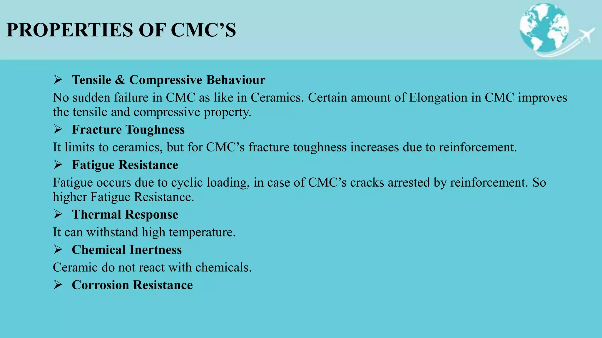 PROPERTIES OF CMC’S
 Tensile & Compressive Behaviour
No sudden failure in CMC as like in Ceramics. Certain amount of Elongation in CMC improves
the tensile and compressive property.
 Fracture Toughness
It limits to ceramics, but for CMC’s fracture toughness increases due to reinforcement.
 Fatigue Resistance
Fatigue occurs due to cyclic loading, in case of CMC’s cracks arrested by reinforcement. So
higher Fatigue Resistance.
 Thermal Response
It can withstand high temperature.
 Chemical Inertness
Ceramic do not react with chemicals.
 Corrosion Resistance
 