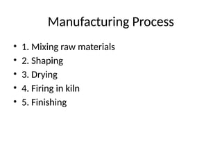 Manufacturing Process
• 1. Mixing raw materials
• 2. Shaping
• 3. Drying
• 4. Firing in kiln
• 5. Finishing
 