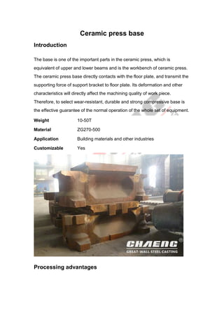 Ceramic press base
Introduction
The base is one of the important parts in the ceramic press, which is
equivalent of upper and lower beams and is the workbench of ceramic press.
The ceramic press base directly contacts with the floor plate, and transmit the
supporting force of support bracket to floor plate. Its deformation and other
characteristics will directly affect the machining quality of work piece.
Therefore, to select wear-resistant, durable and strong compressive base is
the effective guarantee of the normal operation of the whole set of equipment.
Weight 10-50T
Material ZG270-500
Application Building materials and other industries
Customizable Yes
Processing advantages
 