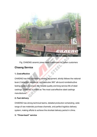 Fig. CHAENG ceramic press base customized for Italian customers
Chaeng Service
1. Cost-effective
CHAENG has the top-ranking casting equipment, strictly follows the national
lever-2 detection standards, and executes 360° all-round nondestructive
testing system, to ensure the reliable quality and long service life of steel
castings. CHAENG is hailed as "the most cost-effective steel castings
manufacturer".
2. Fast delivery
CHAENG has strong technical teams, detailed production scheduling, wide
range of raw materials purchase channels, and perfect logistics delivery
system, making efforts to achieve the shortest delivery period in china.
3. “Three-heart” service
 