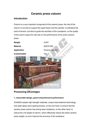 Ceramic press column
Introduction
Column is a very important component of the ceramic press, the role of the
column is not only to support the upper beam and the cylinder, to withstand the
work of tension, but also to guide the activities of the crossbeam, so the quality
of the column plays the vital role on the performance of the entire ceramic
press.
Weight 5-20T
Material ZG270-500
Application Ceramic industry
Customizable Yes
Processing advantages
1. reasonable design, good comprehensive performance
CHAENG adopts high strength materials, unique heat treatment technology
and water glass sand casting process, on the one hand, to ensure that the
ceramic press column has strong wear resistance, on the other hand, to
reduce the unit weight of column, which effectively reduce the entire ceramic
press weight, so as to improve the accuracy of the workpiece;
 