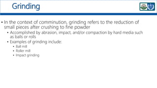 Grinding
• In the context of comminution, grinding refers to the reduction of
small pieces after crushing to fine powder
• Accomplished by abrasion, impact, and/or compaction by hard media such
as balls or rolls
• Examples of grinding include:
• Ball mill
• Roller mill
• Impact grinding
 